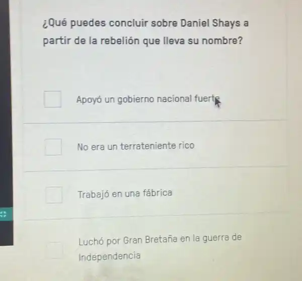 ¿Qué puedes concluir sobre Daniel Shays a
partir de la rebelión que lleva su nombre?
Apoyo un gobierno nacional fuertR
No era un terrateniente rico
Trabajó en una fabrica
square 
Independencia
Luchó por Gran Bretaña en la guerra de