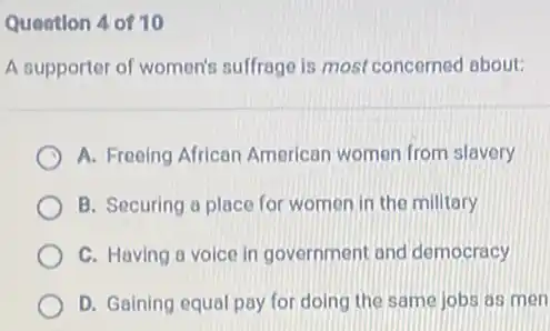 Queation 4 of 10
A supporter of women's suffrage is most concerned about:
A. Freeing African American women from slavery
B. Securing a place for women in the military
C. Having a voice in government and democracy
D. Gaining equal pay for doing the same jobs as men