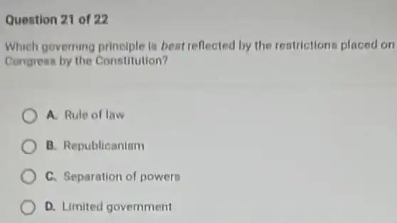 Quention 21 of 22
Which governing principle is bent reflected by the restrictions placed on
Congrean by the Constitution?
A. Rule of law
B. Republicanism
C. Separation of powers
D. Limited government