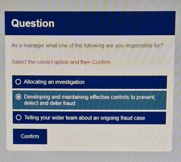 Questi on
As a manager what one of the following are you responsible for?
Select the correct option and then Confirm.
Allocating an investigation
Developing and maintaining effective controls to prevent,
detect and deter fraud
Telling your wider team about an ongoing fraud case