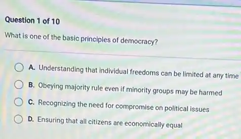 Question 1 of 10
What is one of the basic principles of democracy?
A. Understanding that individual freedoms can be limited at any time
B. Obeying majority rule even if minority groups may be harmed
C. Recognizing the need for compromise on political issues
D. Ensuring that all citizens are economically equal