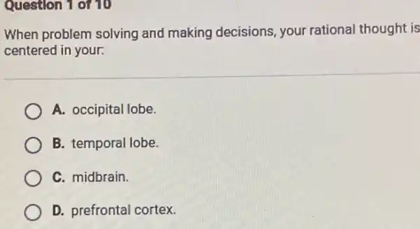 Question 1 of 10
When problem solving and making decisions your rational thought is
centered in your.
A. occipital lobe.
B. temporal lobe
C. midbrain.
D. prefrontal cortex.