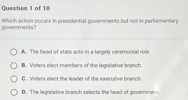 Question 1 of 10
Which action occurs in presidential governments but not in parliamentary
governments?
A. The head of state acts in a largely ceremonial role.
B. Voters elect members of the legislative branch.
C. Voters elect the leader of the executive branch.
D. The legislative branch selects the head of government.