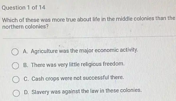 Question 1 of 14
Which of these was more true about life in the middle colonies than the
northern colonies?
A. Agriculture was the major economic activity.
B. There was very little religious freedom.
C. Cash crops were not successful there.
D. Slavery was against the law in these colonies.