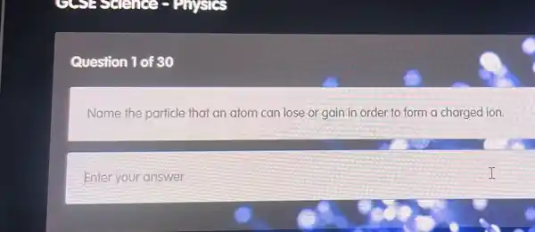 Question 1 of 30
Name the particle that an atom can lose or gain in order to form a charged ion.
Enter your answer