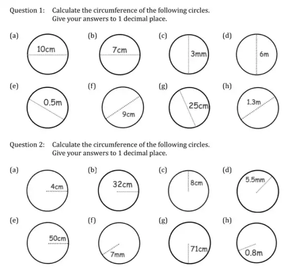 Question 1: Calculate the circumference of the following circles.
Give your answers to 1 decimal place.
(a)
(b)
square 
(c)
(d)
(e)
(f)
(g)
(h)
square 
Question 2: Calculate the circumference of the following circles.
Give your answers to 1 decimal place.
(a)
square 
(b)
(c)
square 
(d)
square 
A
(e)
(f)
(g)
(h)