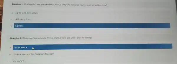 Question 1: What details must you provide to N2O (viamyN2O) to ensure your invoices are paid on time?
a. Up-to-date bank details
b. A Booking Form
A photo
Question 2: Where can you complete Online Briefing Tests and Online Daily Reporting?
On Facebook
b. Email answers to the Campaign Manager
c.On myN2O