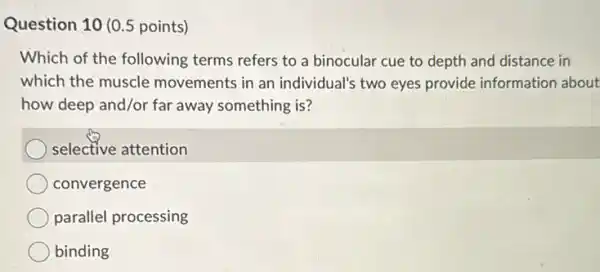 Question 10 (0.5 points)
Which of the following terms refers to a binocular cue to depth and distance in
which the muscle movements in an individual's two eyes provide information about
how deep and/or far away something is?
selective attention
convergence
parallel processing
binding