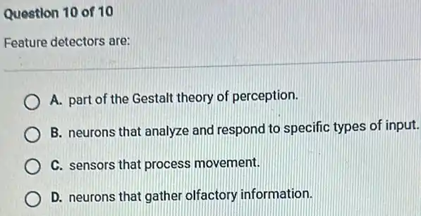 Question 10 of 10
Feature detectors are:
A. part of the Gestalt theory of perception.
B. neurons that analyze and respond to specific types of input.
C. sensors that process movement.
D. neurons that gather olfactory information.