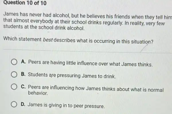 Question 10 of 10
James has never had alcohol, but he believes his friends when they tell him
that almost everybody at their school drinks regularly. In reality, very few
students at the schoo drink alcohol.
Which statement best describes what is occurring in this situation?
A. Peers are having little influence over what James thinks.
B. Students are pressuring James to drink.
C. Peers are influencing how James thinks about what is normal
behavior.
D. James is giving in to peer pressure.