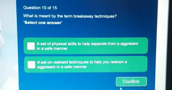 Question 10 of 15
What is meant by the term breakaway techniques?
"Select one answer"
A set of physical skills to help separate from a aggressor
in a safe manner
A set on restrain techniques to help you restrain a
aggressor in a safe manner