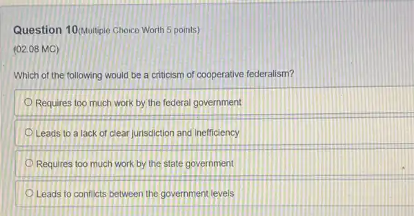 Question 10 (Multiple Choice Worth 5 points )
(02.08 MC)
Which of the following would be a criticism of cooperative federalism?
Requires too much work by the federal government
Leads to a lack of clear jurisdiction and inefficiency
Requires too much work by the state government
Leads to conflicts between the government levels