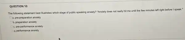 QUESTION 10
The following statement best illustrates which stage of public speaking anxiety? "Anxiety does not really hit me until the few minutes left right before I speak."
a. pre-preparation anxiety
b. preparation anxiety
c. pre-performance anxiety
d. performance anxiety