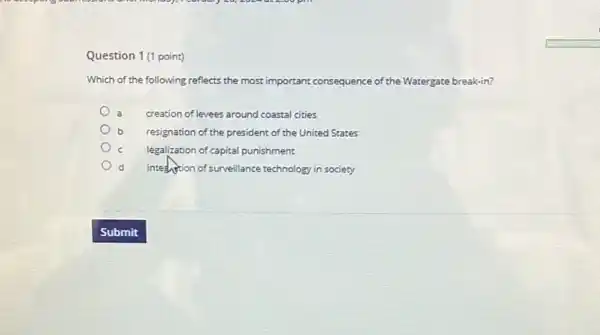 Question 1(1 point)
Which of the following reflects the most important consequence of the Watergate break-in?
creation of levees around coastal cities
resignation of the president of the United States
c legalization of capital punishment.
d integlishion of surveillance technology in society