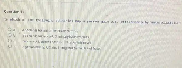 Question 11
In which of the following scenarios may a person gain U s. citizenship by naturalization?
la
a person is born in an American territory
b a person is born on a U.S. military base overseas
C two non-U.S. citizens have a child on American soil
d
a person with no U.S. ties immigrates to the United States