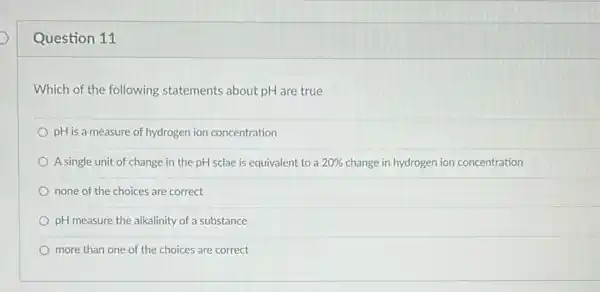 Question 11
Which of the following statements about pH are true
pH is a measure of hydrogen ion concentration
A single unit of change in the pH sclae is equivalent to a 20%  change in hydrogen ion concentration
none of the choices are correct
pH measure the alkalinity of a substance
more than one of the choices are correct