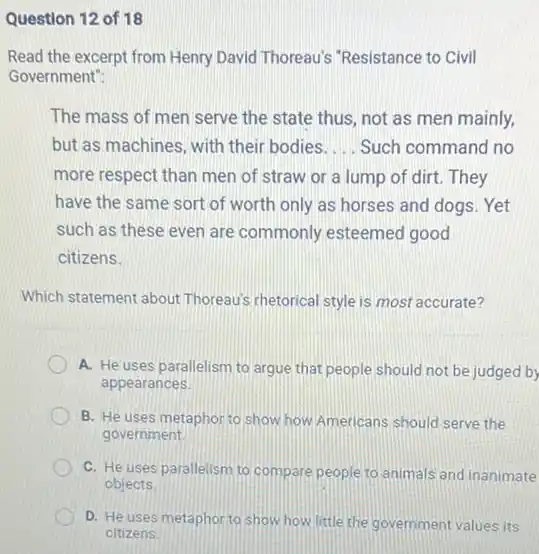 Question 12 of 18
Read the excerpt from Henry David Thoreau's "Resistance to Civil
Government":
The mass of men serve the state thus not as men mainly,
but as machines, with their bodies __ Such command no
more respect than men of straw or a lump of dirt. They
have the same sort of worth only as horses and dogs. Yet
such as these even are commonly esteemed good
citizens.
Which statement about Thoreau's rhetorical style is most accurate?
A. He uses parallelism to argue that people should not be judged by
appearances
B. He uses metaphor to show how Americans should serve the
government
C. He uses parallelism to compare people to animals and inanimate
objects
D. He uses metaphor to show how little the government values its
citizens