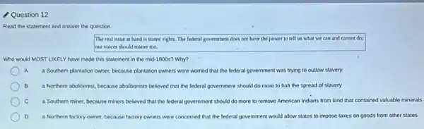 Question 12
Read the statement and answer the question.
The real issue at hand is states' rights.The federal government does not have the power to tell us what we can and cannot do;
our voices should matter too.
Who would MOST LIKELY have made this statement in the mid-1800s? Why?
A A a Southern plantation owner because plantation owners were worried that the federal government was trying to outlaw slavery
B a Northern abolitionist, because abolitionists believed that the tederal government should do more to halt the spread of slavery
C a Southern miner, because miners believed that the federal government should do more to remove American Indians from land that contained valuable minerals
D a Northern factory owner because factory owners were concerned that the federal government would allow states to impose taxes on goods from other states