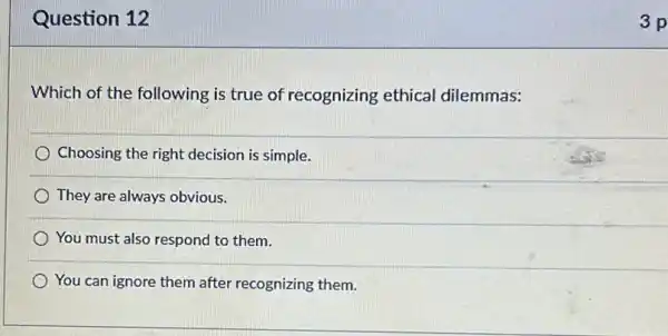 Question 12
Which of the following is true of recognizing ethical dilemmas:
Choosing the right decision is simple.
They are always obvious.
You must also respond to them.
) You can ignore them after recognizing them.
3 p