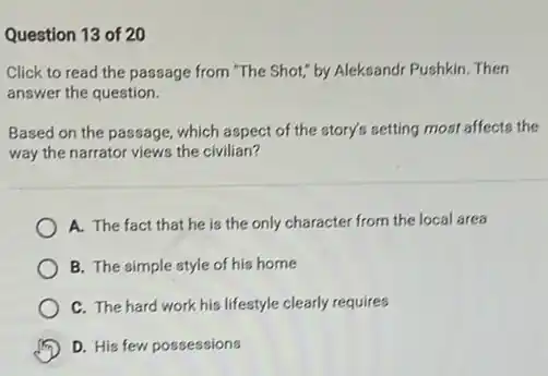 Question 13 of 20
Click to read the passage from "The Shot;by Aleksandr Pushkin. Then
answer the question.
Based on the passage which aspect of the story's setting most affects the
way the narrator views the civilian?
A. The fact that he is the only character from the local area
B. The simple style of his home
C. The hard work his lifestyle clearly requires
D. His few possessions