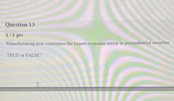 Question 13
1/1 pts
Manufacturing now constitutes the largest economic sector in postindustrial societies.
TRUE or FALSE?