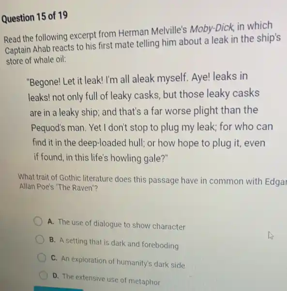 Question 15 of 19
Read the following excerpt from Herman Melville's Moby-Dick in which
Captain Ahab reacts to his first mate telling him about a leak in the ship's
store of whale oil:
"Begone! Let it leak I'm all aleak myself.Aye! leaks in
leaks! not only full of leaky casks, but those leaky casks
are in a leaky ship and that's a far worse plight than the
Pequod's man. Yet I don't stop to plug my leak; for who can
find it in the deep-loaded hull; or how hope to plug it, even
if found, in this life's howling gale?"
What trait of Gothic literature does this passage have in common with Edgal
Allan Poe's "The Raven"?
A. The use of dialogue to show character
B. A setting that is dark and foreboding
C. An exploration of humanity's dark side
D. The extensive use of metaphor