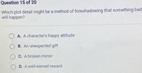 Question 15 of 20
Which plot detail might be a method of foreshadowing that something bad
will happen?
A. A character's happy attitude
B. An unexpected gift
C. A broken mirror
D. A well-earned reward