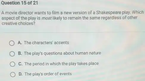 Question 15 of 21
A movie director wants to film a new version of a Shakespeare play.Which
aspect of the play is most likely to remain the same regardless of other
creative choices?
A. The characters' accents
B. The play's questions about human nature
C. The period in which the play takes place
D. The play's order of events