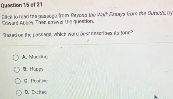 Question 15 of 21
Click to read the passage from Beyond the Wall: Essays from the Outside, by
Edward Abbey. Then answer the question.
Based on the passage which word best describes its tone?
A. Mocking
B. Happy
C. Positive
D. Excited