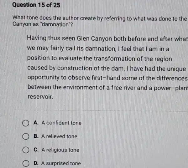 Question 15 of 25
What tone does the author create by referring to what was done to the
Canyon as "damnation"?
Having thus seen Glen Canyon both before and after what
we may fairly call its damnation, I feel that I am in a
position to evaluate the transformation of the region
caused by construction of the dam. I have had the unique
opportunity to observe first-hand some of the differences
between the environment of a free river and a power-plan
reservoir.
A. A confident tone
B. A relieved tone
C. A religious tone
D. A surprised tone