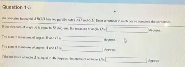 Question 1-5
An isosceles trapezoid ABCD has two parallel sides overline (AB) and overline (CD)
Enter a number in each box to complete the sentences.
If the measure of angle A is equal to 65 degrees, the measure of angle D is
square  degrees.
The sum of measures of angles B and C is square  degrees.
The sum of measures of angles A and C is
square  degrees
If the measure of angle A is equal to 45 degrees, the measure of angle B is
square  degrees