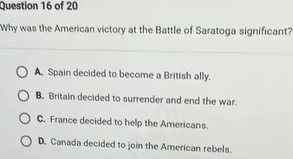 Question 16 of 20
Why was the American victory at the Battle of Saratoga significant?
A. Spain decided to become a British ally.
B. Britain decided to surrender and end the war.
C. France decided to help the Americans.
D. Canada decided to join the American rebels.