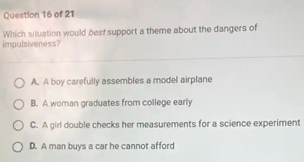 Question 16 of 21
Which situation would best support a theme about the dangers of
impulsiveness?
A. A boy carefully assembles a model airplane
B. A woman graduates from college early
C. A girl double checks her measurements for a science experiment
D. A man buys a car he cannot afford