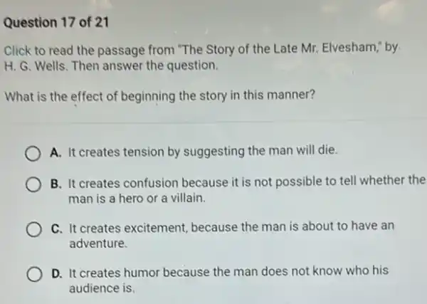 Question 17 of 21
Click to read the passage from."The Story of the Late Mr. Elvesham by
H. G. Wells. Then answer the question.
What is the effect of beginning the story in this manner?
A. It creates tension by suggesting the man will die.
B. It creates confusion because it is not possible to tell whether the
man is a hero or a villain.
C. It creates excitement because the man is about to have an
adventure.
D. It creates humor because the man does ......................................................................
audience is