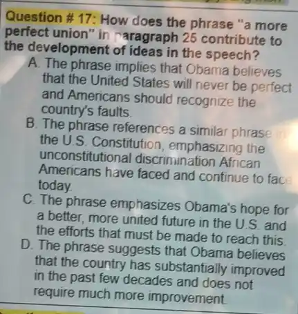 Question #17: How does the phrase "a more
perfect union"in raragraph 25 contribute to
the development of ideas in the speech?
A. The phrase implies that Obama believes
that the United States will never be perfect
and Americans should recognize the
country's faults
B. The phrase references a similar phrase
the U.S. Constitution , emphasizing the
unconstitutional discrimination African
Americans have faced and continue to face
today.
C. The phrase emphasizes Obama's hope for
a better, more united future in the U.S. and
the efforts that must be made to reach this
D. The phrase suggests that Obama believes
that the country has substantially improved
in the past few decades and does not