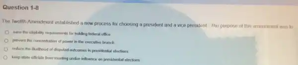 Question 1-8
The Twelfth Amendment established a new process for choosing a president and a vice president The purpose of this amendment was to
ease the eligibility requirements for holding federal office
prevent the concentration of power in the executive branch
reduce the likelihood of disputed outcomes in presidential elections.
keep state officials from exerting undue influence on presidential elections.