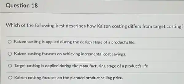 Question 18
Which of the following best describes how Kaizen costing differs from target costing?
Kaizen costing is applied during the design stage of a product's life.
Kaizen costing focuses on achieving incremental cost savings
Target costing is applied during the manufacturing stage of a product's life
Kaizen costing focuses on the planned product selling price.