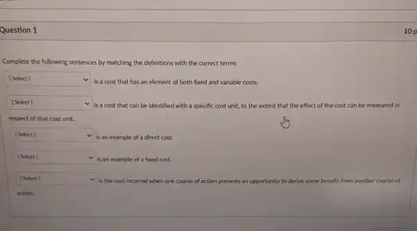 Question 1
Complete the following sentences by matching the definitions with the correct terms:
square  v
is a cost that has an element of both fixed and variable costs.
square  v
is a cost that can be identified with a specific cost unit,to the extent that the effect of the cost can be measured in
respect of that cost unit.
square  v
is an example of a direct cost.
square  is an example of a fixed cost.
square  v
is the cost incurred when one co course of action prevents an opportunity to derive some benefit from another course of
10 p