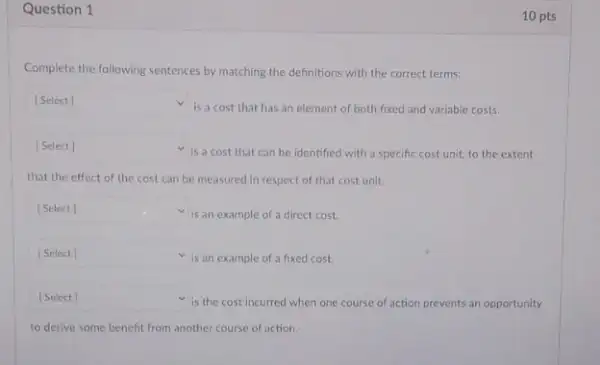 Question 1
Complete the following sentences by matching the definitions with the correct terms:
square  v
is a cost that has an element of both fixed and variable costs.
square 
is a cost that can be identified with a specific cost unit.to the extent
that the effect of the cost can be measured in respect of that cost unit.
square 
is an example of a direct cost. v
square  is an example of a fixed cost.
square  v
is the cost incurred when one course of action prevents an opportunity
to derive some benefit from another course of action.
10 pts