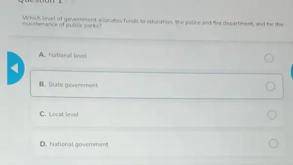 Question 1
of government allocates funds to education, the police and fire department, and for the
maintenance of public parks?
A. National level
B. State government
C. Local level
D. National government