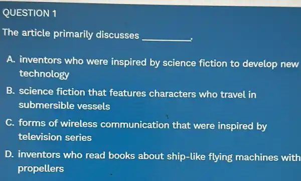 QUESTION 1
The article primarily discusses __
A. inventors who were inspired by science fiction to develop new
technology
B. science fiction that features characters who travel in
submersible vessels
C. forms of wireless communication that were inspired by
television series
D. inventors who read books about ship-like flying machines with
propellers