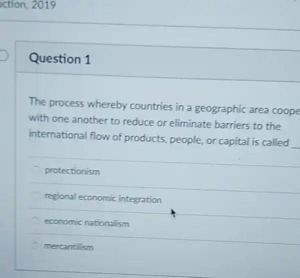 Question 1
The process whereby countries in a geographic area coope
with one another to reduce or eliminate barriers to the
internationa flow of products people,or capital is called
__
protectionism
regional economic integration
economic nationalism
mercantilism