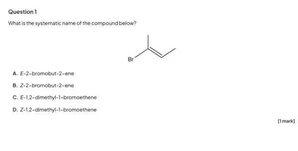 Question 1
What is the systematic name of the compound below?
A. E-2-bromobut -2-ene
B. Z-2-bromobut-2 -ene
C. E-1,2-dimethyl-1-bromoethene
D. Z-1,2-dimethyl-1-bromoethene
[1 mark]