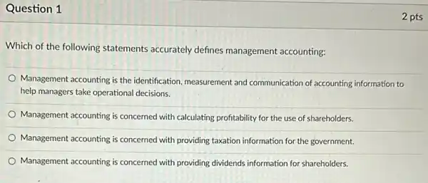 Question 1
Which of the following statements accurately defines management accounting:
Management accounting is the identification, measurement and communication of accounting information to
help managers take operational decisions.
Management accounting is concerned with calculating profitability for the use of shareholders.
Management accounting is concerned with providing taxation information for the government.
Management accounting is concerned with providing dividends information for shareholders.
2 pts