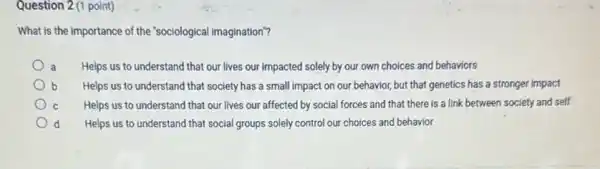 Question 2 (1 point)
What is the importance of the "sociological imagination"?
a Helps us to understand that our lives our impacted solely by our own choices and behaviors
Helps us to understand that society has a small impact on our behavior, but that genetics has a stronger impact
C Helps us to understand that our lives our affected by social forces and that there is a link between society and self
d Helps us to understand that social groups solely control our choices and behavior