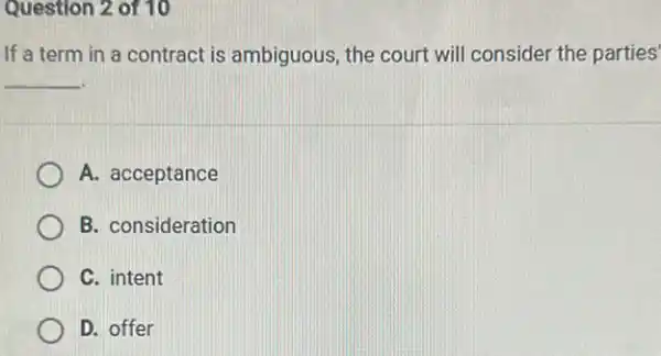 Question 2 of 10
If a term in a contract is ambiguous the court will consider the parties'
__
A. acceptance
B. consideration
C. intent
D. offer