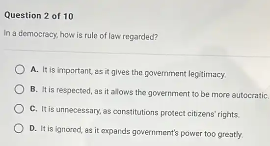 Question 2 of 10
In a democracy, how is rule of law regarded?
A. It is important, as it gives the government legitimacy.
B. It is respected, as it allows the government to be more autocratiC.
C. It is unnecessary, as constitutions protect citizens rights.
D. It is ignored, as it expands government's power too greatly.