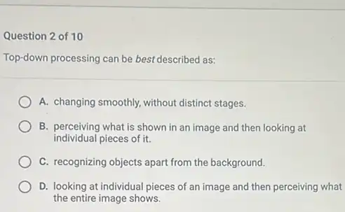 Question 2 of 10
Top-down processing can be best described as:
A. changing smoothly, without distinct stages.
B. perceiving what is shown in an image and then looking at
individual pieces of it.
C. recognizing objects apart from the background.
D. looking at individual pieces of an image and then perceiving what
the entire image shows.