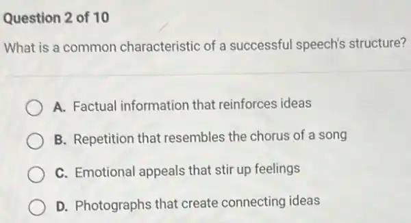 Question 2 of 10
What is a common characteristic of a successful speech's structure?
A. Factual information that reinforces ideas
B. Repetition that resembles the chorus of a song
C. Emotional appeals that stir up feelings
D. Photographs that create connecting ideas