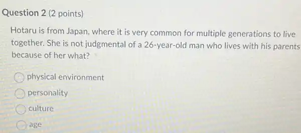 Question 2 (2 points)
Hotaru is from Japan where it is very common for multiple generations to live
together. She is not judgmental of a 26 -year-old man who lives with his parents
because of her what?
physical environment
personality
culture
age